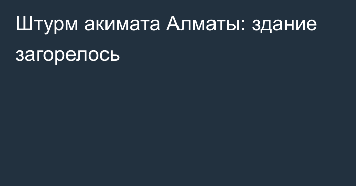 Штурм акимата Алматы: здание загорелось