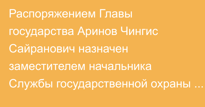 Распоряжением Главы государства Аринов Чингис Сайранович назначен заместителем начальника Службы государственной охраны Республики Казахстан – начальником Службы охраны Президента Республики Казахстан