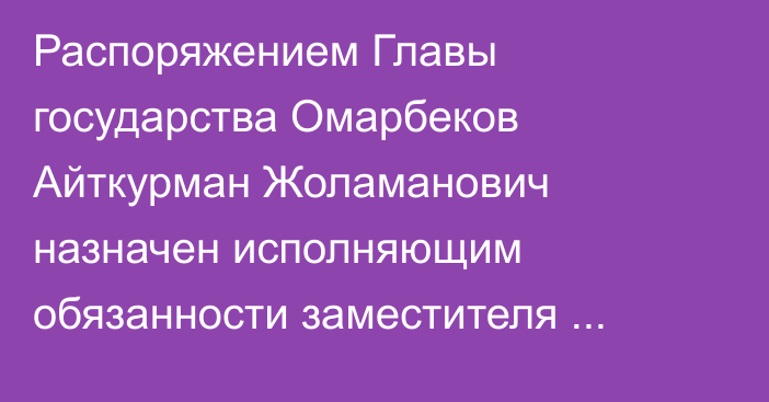 Распоряжением Главы государства Омарбеков Айткурман Жоламанович назначен исполняющим обязанности заместителя начальника Службы государственной охраны Республики Казахстан – Командующего Силами особого назначения