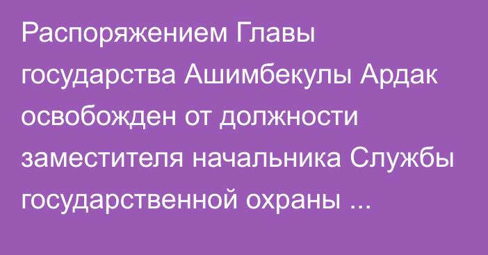 Распоряжением Главы государства Ашимбекулы Ардак освобожден от должности заместителя начальника Службы государственной охраны Республики Казахстан – Командующего Силами особого назначения