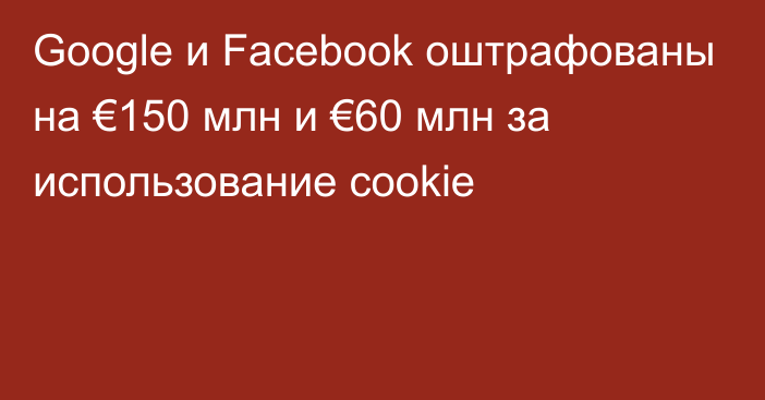 Google и Facebook оштрафованы на €150 млн и €60 млн за использование cookie