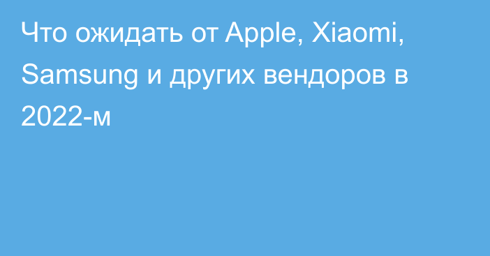 Что ожидать от Apple, Xiaomi, Samsung и других вендоров в 2022-м