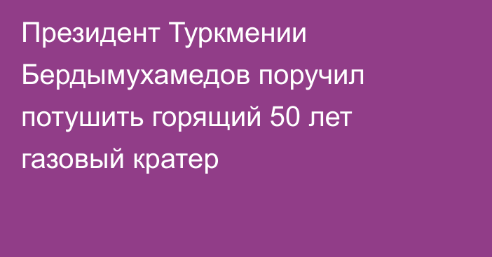 Президент Туркмении Бердымухамедов поручил потушить горящий 50 лет газовый кратер