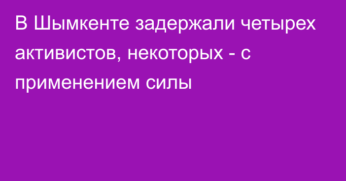 В Шымкенте задержали четырех активистов, некоторых - с применением силы