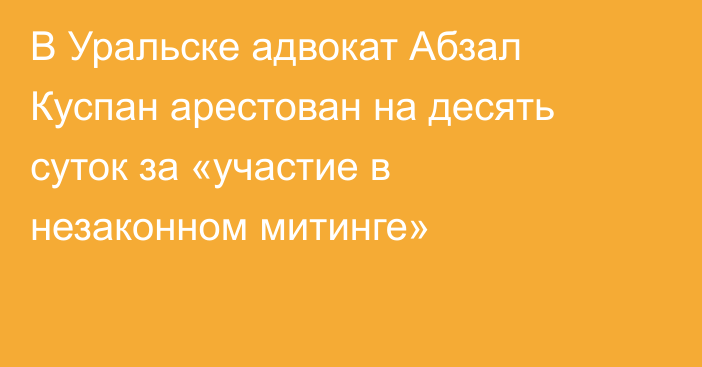 В Уральске адвокат Абзал Куспан арестован на десять суток за «участие в незаконном митинге»