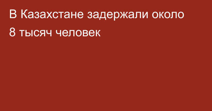 В Казахстане задержали около 8 тысяч человек