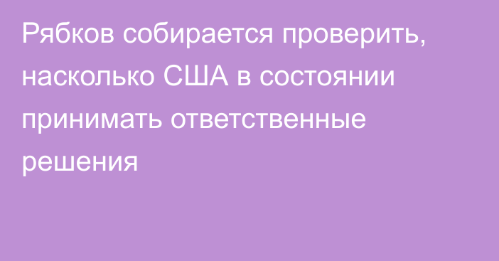 Рябков собирается проверить, насколько США в состоянии принимать ответственные решения