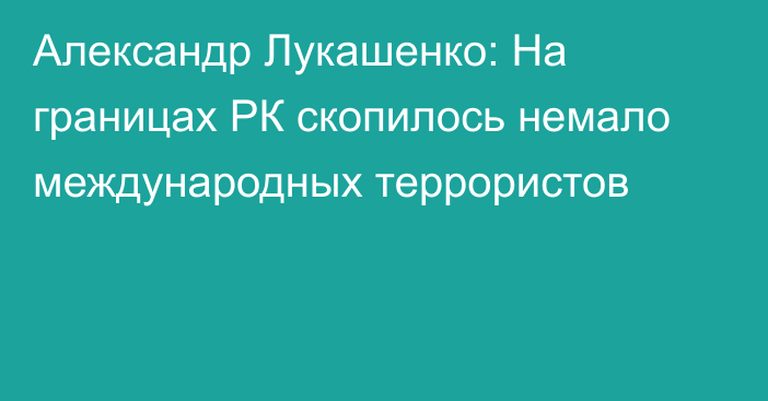 Александр Лукашенко: На границах РК скопилось немало международных террористов