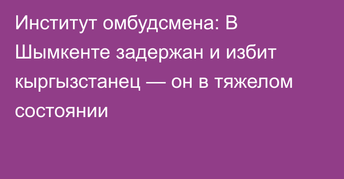 Институт омбудсмена: В Шымкенте задержан и избит кыргызстанец — он в тяжелом состоянии