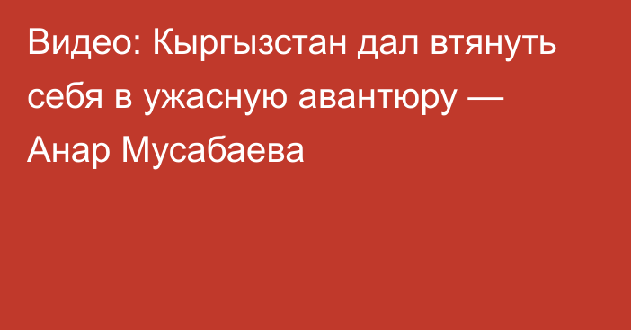 Видео: Кыргызстан дал втянуть себя в ужасную авантюру — Анар Мусабаева