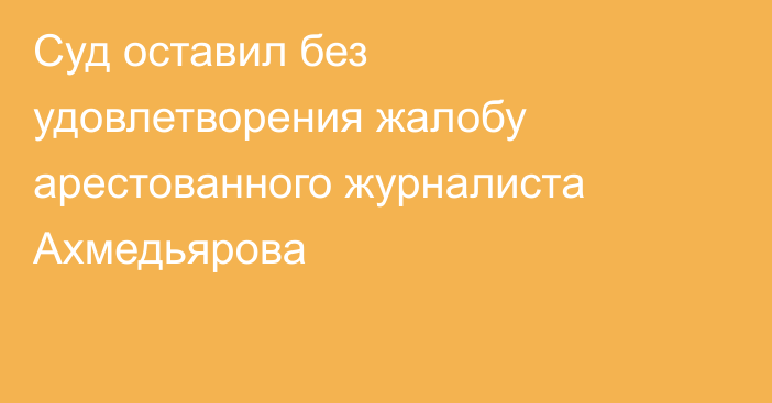 Суд оставил без удовлетворения жалобу арестованного журналиста Ахмедьярова