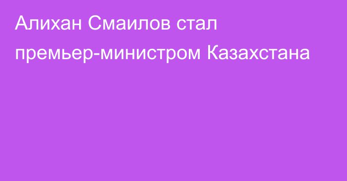 Алихан Смаилов стал премьер-министром Казахстана