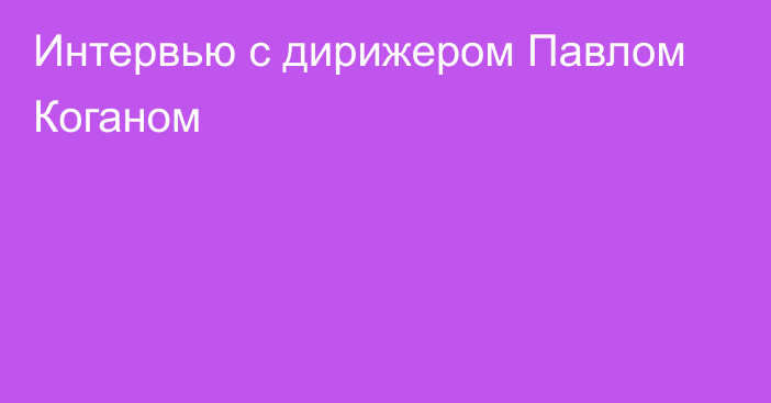 Интервью с дирижером Павлом Коганом