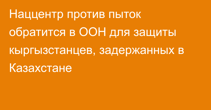 Наццентр против пыток обратится в ООН для защиты кыргызстанцев, задержанных в Казахстане