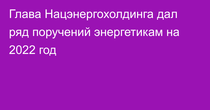 Глава Нацэнергохолдинга дал ряд поручений энергетикам на 2022 год