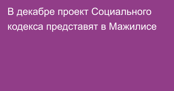 В декабре проект Социального кодекса представят в Мажилисе