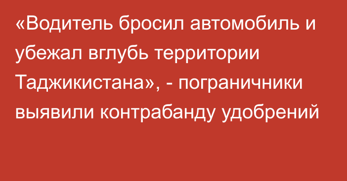 «Водитель бросил автомобиль и убежал вглубь территории Таджикистана», - пограничники выявили контрабанду удобрений