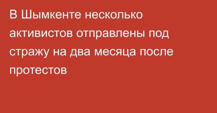 В Шымкенте несколько активистов отправлены под стражу на два месяца после протестов