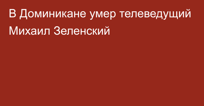 В Доминикане умер телеведущий Михаил Зеленский