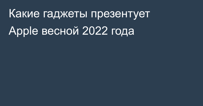 Какие гаджеты презентует Apple весной 2022 года