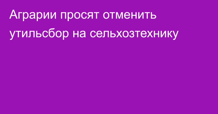 Аграрии просят отменить утильсбор на сельхозтехнику