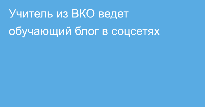 Учитель из ВКО ведет обучающий блог в соцсетях