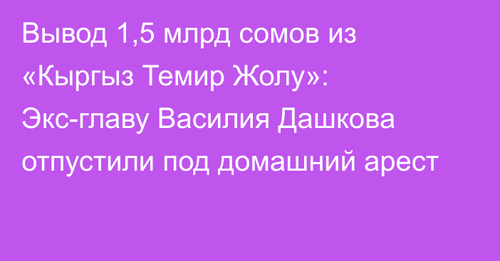 Вывод 1,5 млрд сомов из «Кыргыз Темир Жолу»: Экс-главу Василия Дашкова отпустили под домашний арест