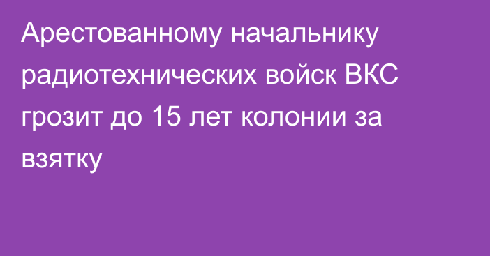 Арестованному начальнику радиотехнических войск ВКС грозит до 15 лет колонии за взятку