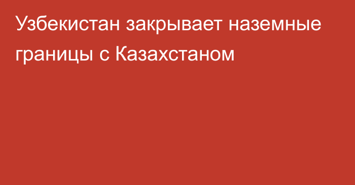 Узбекистан закрывает наземные границы с Казахстаном