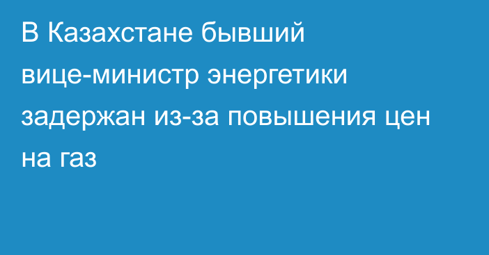 В Казахстане бывший вице-министр энергетики задержан из-за повышения цен на газ