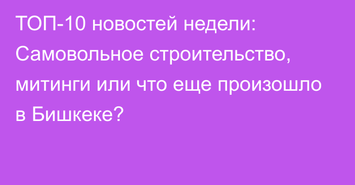 ТОП-10 новостей недели: Самовольное строительство, митинги или что еще произошло в Бишкеке?