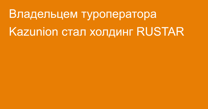 Владельцем туроператора Kazunion стал холдинг RUSTAR