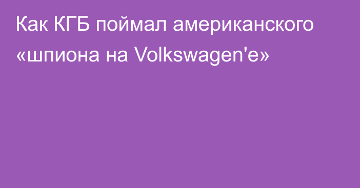 Как КГБ поймал американского «шпиона на Volkswagen'е»