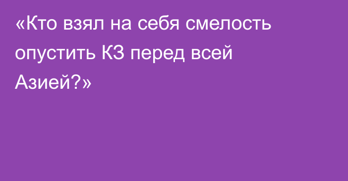 «Кто взял на себя смелость опустить КЗ перед всей Азией?»