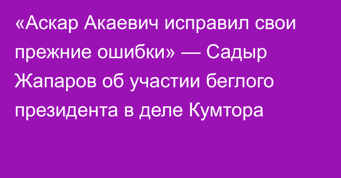 «Аскар Акаевич исправил свои прежние ошибки» — Садыр Жапаров об участии беглого президента в деле Кумтора