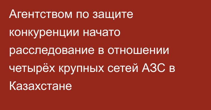 Агентством по защите конкуренции начато расследование в отношении четырёх крупных сетей АЗС в Казахстане