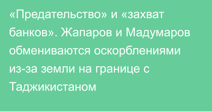 «Предательство» и «захват банков». Жапаров и Мадумаров обмениваются оскорблениями из-за земли на границе с Таджикистаном