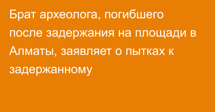 Брат археолога, погибшего после задержания на площади в Алматы, заявляет о пытках к задержанному