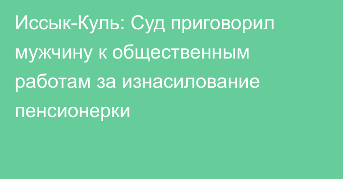 Иссык-Куль: Суд приговорил мужчину к общественным работам за изнасилование пенсионерки