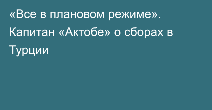 «Все в плановом режиме». Капитан «Актобе» о сборах в Турции