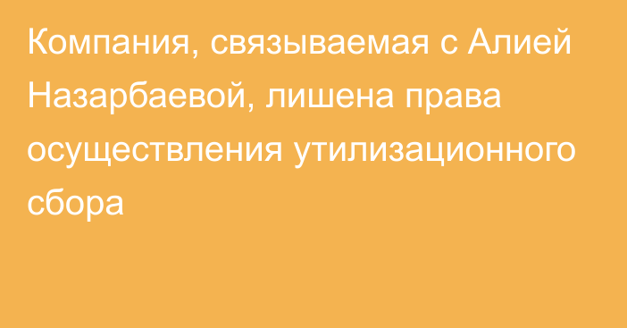 Компания, связываемая с Алией Назарбаевой, лишена права осуществления утилизационного сбора