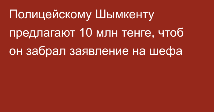 Полицейскому Шымкенту предлагают 10 млн тенге, чтоб он забрал заявление на шефа