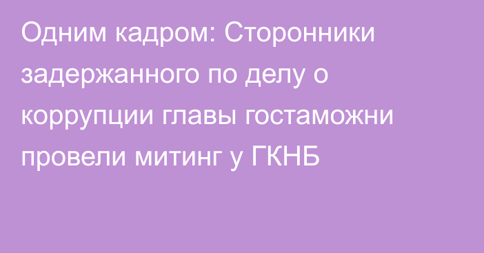 Одним кадром: Сторонники задержанного по делу о коррупции главы гостаможни провели митинг у ГКНБ