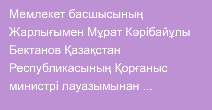 Мемлекет басшысының Жарлығымен Мұрат Кәрібайұлы Бектанов Қазақстан Республикасының Қорғаныс министрі лауазымынан босатылды