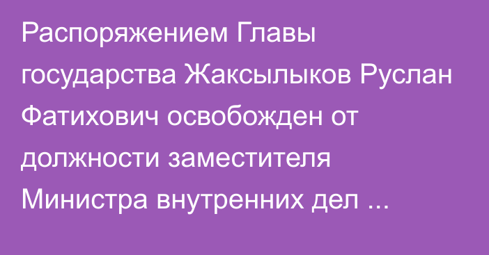 Распоряжением Главы государства Жаксылыков Руслан Фатихович освобожден от должности заместителя Министра внутренних дел Республики Казахстан – Главнокомандующего Национальной гвардией