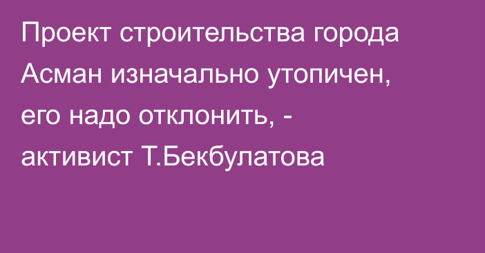 Проект строительства города Асман изначально утопичен, его надо отклонить, - активист Т.Бекбулатова