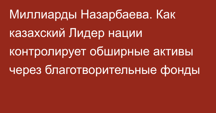 Миллиарды Назарбаева. Как казахский Лидер нации контролирует обширные активы через благотворительные фонды