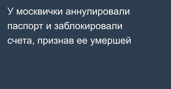 У москвички аннулировали паспорт и заблокировали счета, признав ее умершей