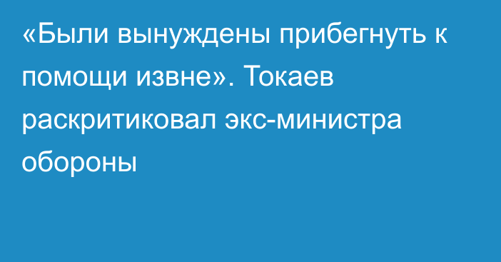 «Были вынуждены прибегнуть к помощи извне». Токаев раскритиковал экс-министра обороны