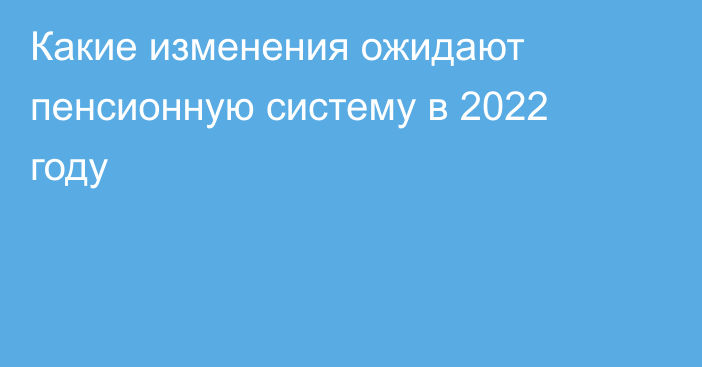 Какие изменения ожидают пенсионную систему в 2022 году